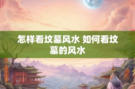 怎样看坟墓风水 如何看坟墓的风水 怎样看坟墓风水 如何看坟墓的风水