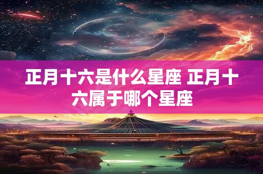 正月十六是什么星座 正月十六属于哪个星座 正月十六是什么星座 正月十六属于哪个星座