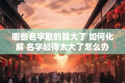 哪些名字取的算大了 如何化解 名字起得太大了怎么办