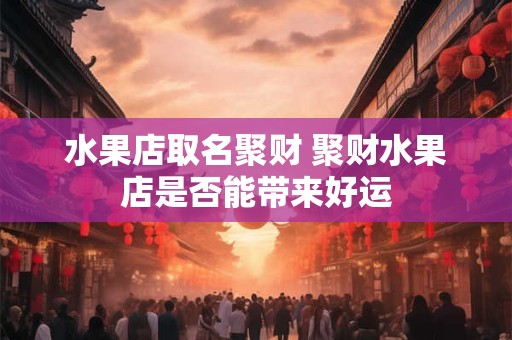 水果店取名聚财 聚财水果店是否能带来好运 水果店取名聚财 聚财水果店是否能带来好运