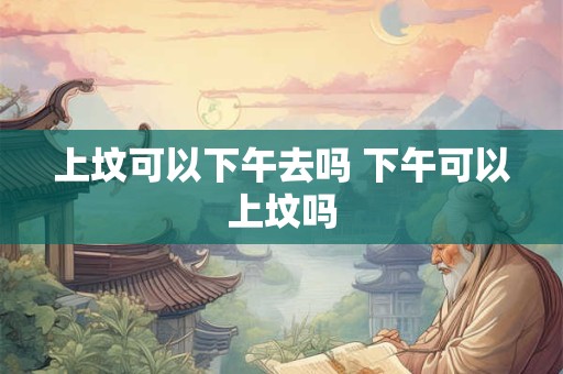 上坟可以下午去吗 下午可以上坟吗 上坟可以下午去吗 下午可以上坟吗