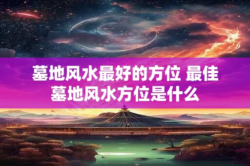 墓地风水最好的方位 最佳墓地风水方位是什么