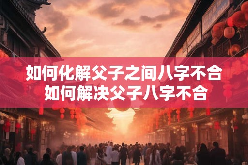 如何化解父子之间八字不合 如何解决父子八字不合