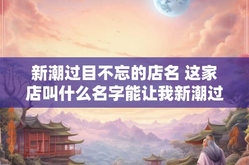 新潮过目不忘的店名 这家店叫什么名字能让我新潮过目不忘 新潮过目不忘的店名 这家店叫什么名字能让我新潮过目不忘