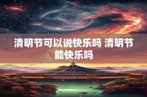 清明节可以说快乐吗 清明节能快乐吗 清明节可以说快乐吗 清明节能快乐吗
