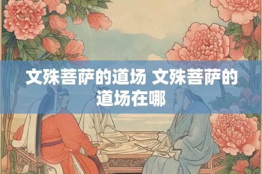 文殊菩萨的道场 文殊菩萨的道场在哪 文殊菩萨的道场 文殊菩萨的道场在哪