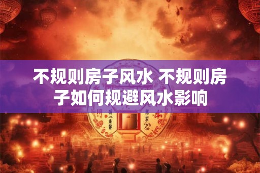 不规则房子风水 不规则房子如何规避风水影响 不规则房子风水 不规则房子如何规避风水影响