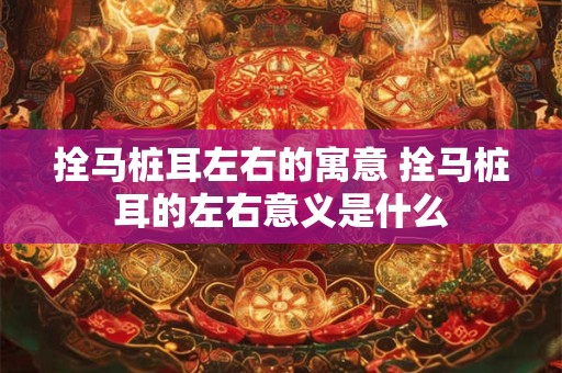拴马桩耳左右的寓意 拴马桩耳的左右意义是什么