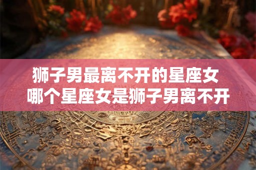 狮子男最离不开的星座女 哪个星座女是狮子男离不开的 狮子男最离不开的星座女 哪个星座女是狮子男离不开的