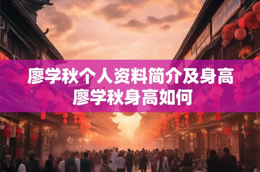 廖学秋个人资料简介及身高 廖学秋身高如何 廖学秋个人资料简介及身高 廖学秋身高如何