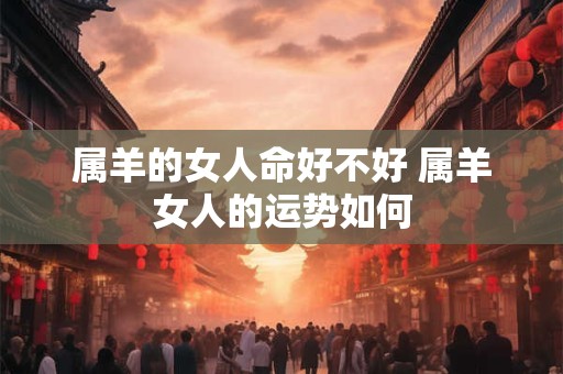 属羊的女人命好不好 属羊女人的运势如何 属羊的女人命好不好 属羊女人的运势如何