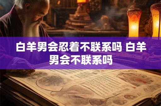 白羊男会忍着不联系吗 白羊男会不联系吗 白羊男会忍着不联系吗 白羊男会不联系吗