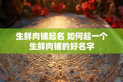 生鲜肉铺起名 如何起一个生鲜肉铺的好名字 生鲜肉铺起名 如何起一个生鲜肉铺的好名字