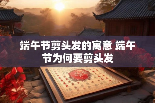 端午节剪头发的寓意 端午节为何要剪头发 端午节剪头发的寓意 端午节为何要剪头发