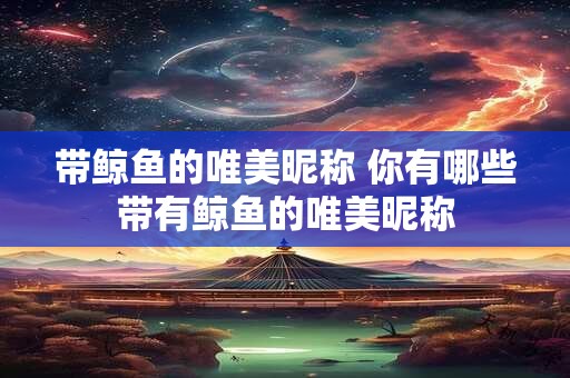 带鲸鱼的唯美昵称 你有哪些带有鲸鱼的唯美昵称
