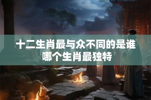 十二生肖最与众不同的是谁 哪个生肖最独特 十二生肖最与众不同的是谁 哪个生肖最独特