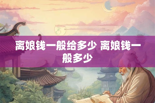 离娘钱一般给多少 离娘钱一般多少 离娘钱一般给多少 离娘钱一般多少