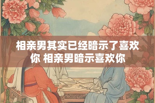 相亲男其实已经暗示了喜欢你 相亲男暗示喜欢你 相亲男其实已经暗示了喜欢你 相亲男暗示喜欢你