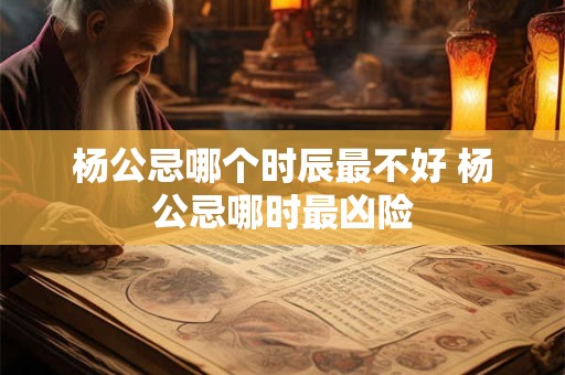 杨公忌哪个时辰最不好 杨公忌哪时最凶险 杨公忌哪个时辰最不好 杨公忌哪时最凶险
