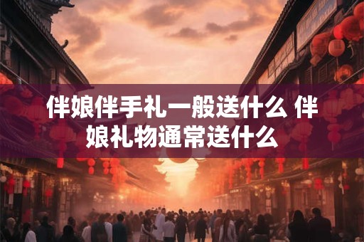 伴娘伴手礼一般送什么 伴娘礼物通常送什么