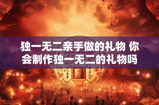 独一无二亲手做的礼物 你会制作独一无二的礼物吗 独一无二亲手做的礼物 你会制作独一无二的礼物吗