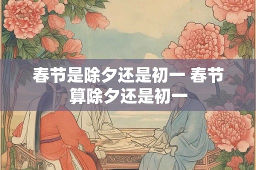 春节是除夕还是初一 春节算除夕还是初一 春节是除夕还是初一 春节算除夕还是初一