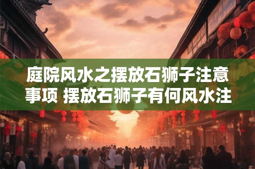 庭院风水之摆放石狮子注意事项 摆放石狮子有何风水注意