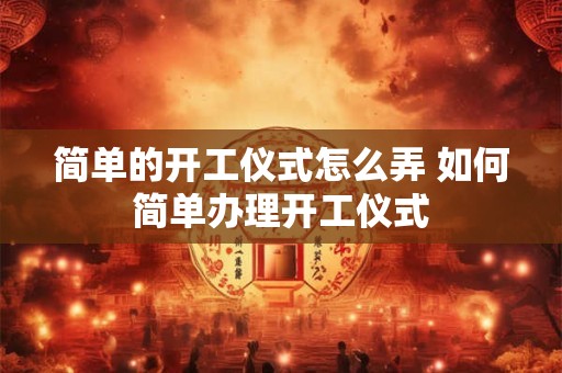 简单的开工仪式怎么弄 如何简单办理开工仪式 简单的开工仪式怎么弄 如何简单办理开工仪式