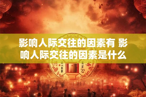 影响人际交往的因素有 影响人际交往的因素是什么 影响人际交往的因素有 影响人际交往的因素是什么