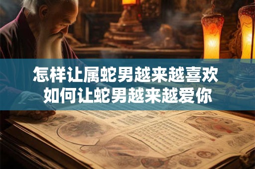 怎样让属蛇男越来越喜欢 如何让蛇男越来越爱你 怎样让属蛇男越来越喜欢 如何让蛇男越来越爱你