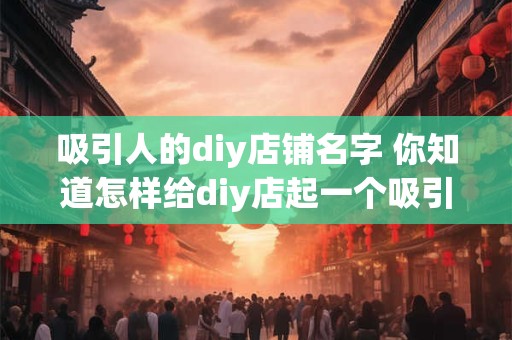 吸引人的diy店铺名字 你知道怎样给diy店起一个吸引人的名字吗 吸引人的diy店铺名字 你知道怎样给diy店起一个吸引人的名字吗