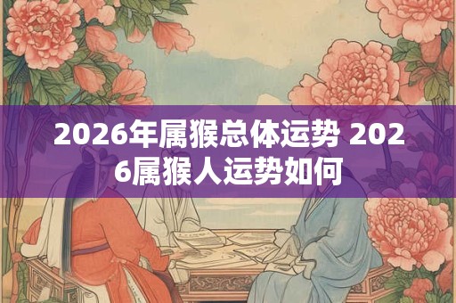 2026年属猴总体运势 2026属猴人运势如何 2026年属猴总体运势 2026属猴人运势如何