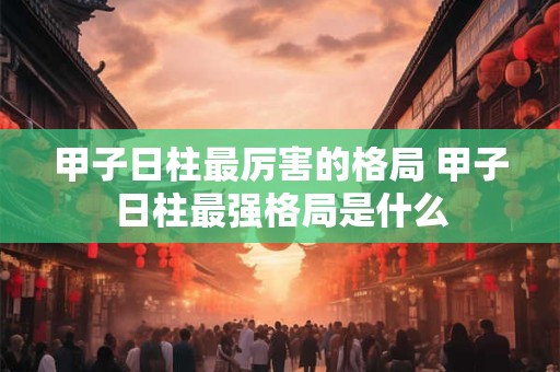 甲子日柱最厉害的格局 甲子日柱最强格局是什么 甲子日柱最厉害的格局 甲子日柱最强格局是什么