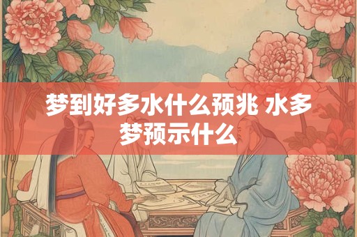 梦到好多水什么预兆 水多梦预示什么 梦到好多水什么预兆 水多梦预示什么