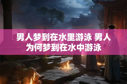男人梦到在水里游泳 男人为何梦到在水中游泳 男人梦到在水里游泳 男人为何梦到在水中游泳