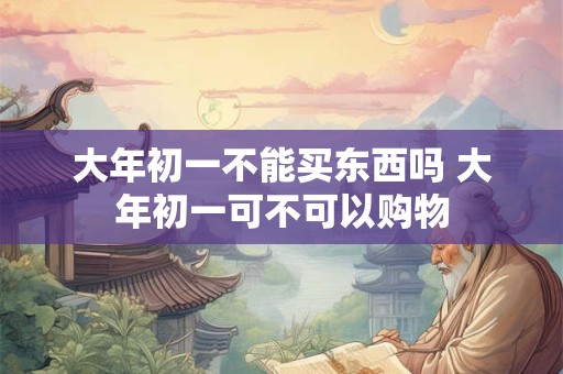 大年初一不能买东西吗 大年初一可不可以购物 大年初一不能买东西吗 大年初一可不可以购物