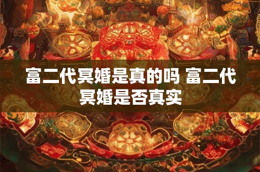 富二代冥婚是真的吗 富二代冥婚是否真实 富二代冥婚是真的吗 富二代冥婚是否真实