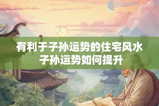 有利于子孙运势的住宅风水 子孙运势如何提升 有利于子孙运势的住宅风水 子孙运势如何提升