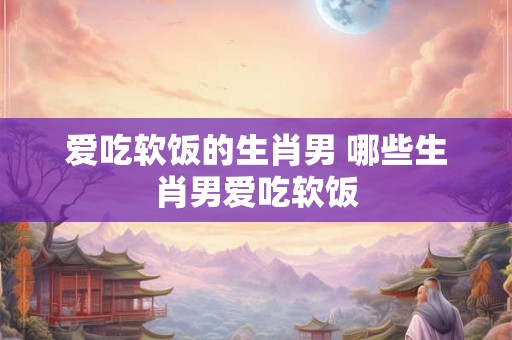 爱吃软饭的生肖男 哪些生肖男爱吃软饭 爱吃软饭的生肖男 哪些生肖男爱吃软饭