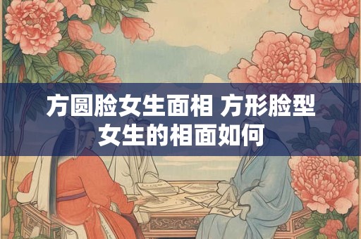 方圆脸女生面相 方形脸型女生的相面如何 方圆脸女生面相 方形脸型女生的相面如何