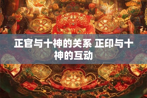 正官与十神的关系 正印与十神的互动 正官与十神的关系 正印与十神的互动