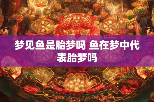 梦见鱼是胎梦吗 鱼在梦中代表胎梦吗 梦见鱼是胎梦吗 鱼在梦中代表胎梦吗