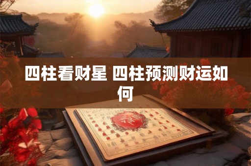 四柱看财星 四柱预测财运如何 四柱看财星 四柱预测财运如何