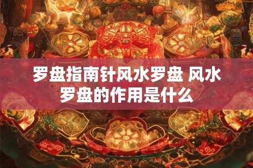 罗盘指南针风水罗盘 风水罗盘的作用是什么