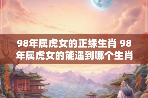 98年属虎女的正缘生肖 98年属虎女的能遇到哪个生肖 98年属虎女的正缘生肖 98年属虎女的能遇到哪个生肖
