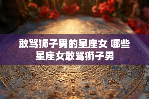 敢骂狮子男的星座女 哪些星座女敢骂狮子男 敢骂狮子男的星座女 哪些星座女敢骂狮子男