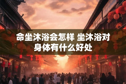 命坐沐浴会怎样 坐沐浴对身体有什么好处 命坐沐浴会怎样 坐沐浴对身体有什么好处