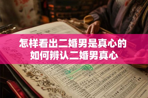 怎样看出二婚男是真心的 如何辨认二婚男真心 怎样看出二婚男是真心的 如何辨认二婚男真心
