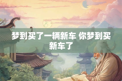 梦到买了一辆新车 你梦到买新车了 梦到买了一辆新车 你梦到买新车了
