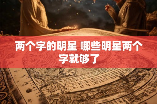两个字的明星 哪些明星两个字就够了 两个字的明星 哪些明星两个字就够了